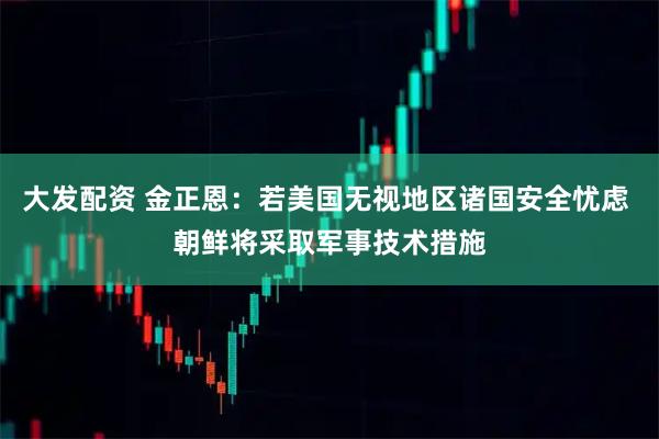 大发配资 金正恩：若美国无视地区诸国安全忧虑 朝鲜将采取军事技术措施