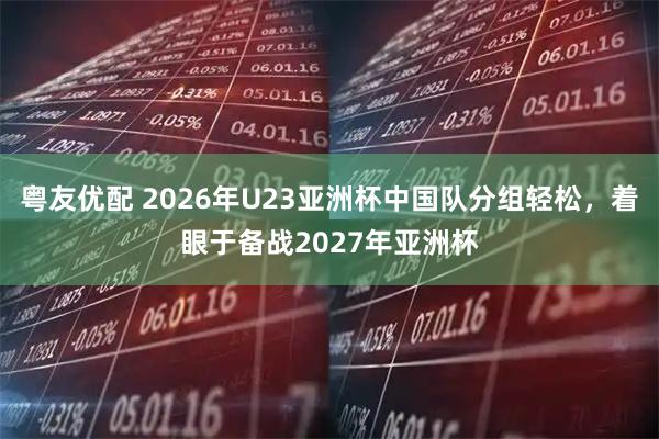 粤友优配 2026年U23亚洲杯中国队分组轻松，着眼于备战2027年亚洲杯