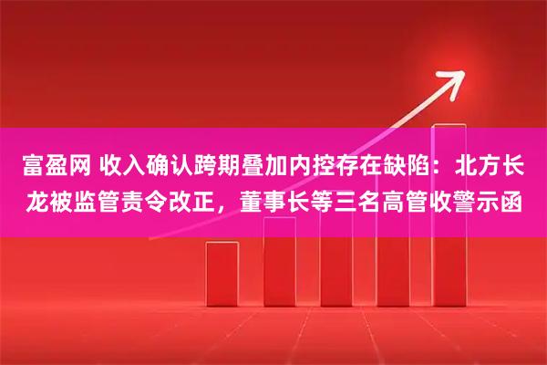 富盈网 收入确认跨期叠加内控存在缺陷:北方长龙被监管责令改正,董事长等三名高管收警示函