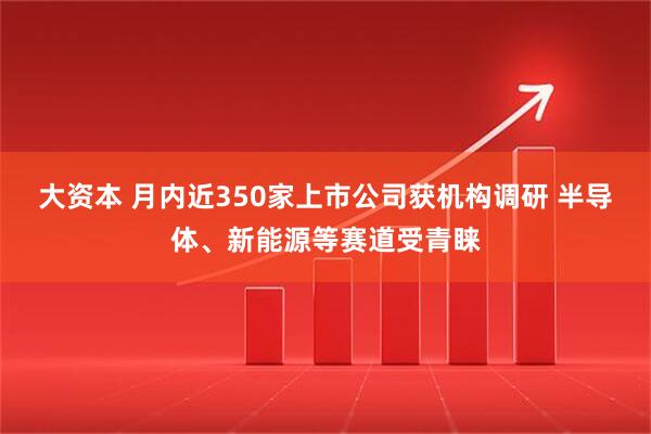 大资本 月内近350家上市公司获机构调研 半导体、新能源等赛道受青睐