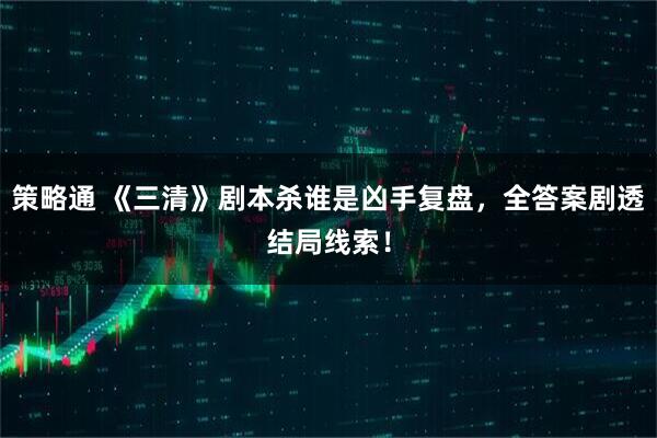 策略通 《三清》剧本杀谁是凶手复盘,全答案剧透结局线索!