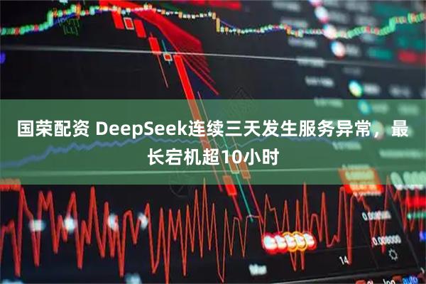 国荣配资 DeepSeek连续三天发生服务异常,最长宕机超10小时