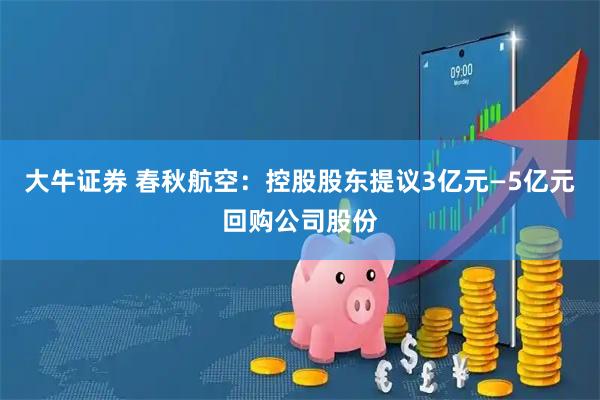 大牛证券 春秋航空：控股股东提议3亿元—5亿元回购公司股份