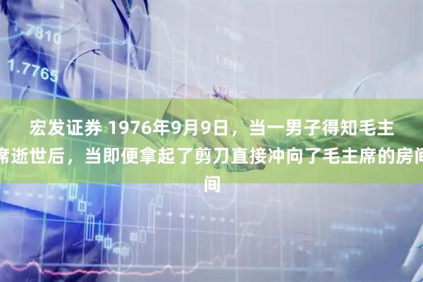 宏发证券 1976年9月9日，当一男子得知毛主席逝世后，当即便拿起了剪刀直接冲向了毛主席的房间