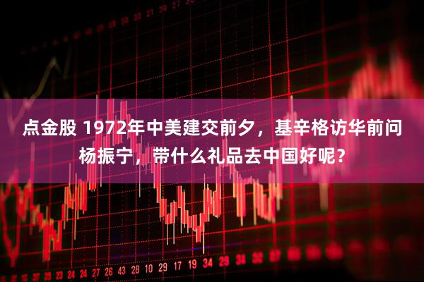 点金股 1972年中美建交前夕，基辛格访华前问杨振宁，带什么礼品去中国好呢？