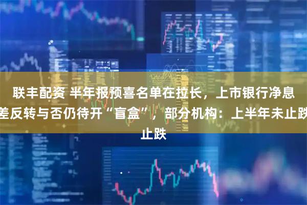 联丰配资 半年报预喜名单在拉长，上市银行净息差反转与否仍待开“盲盒”，部分机构：上半年未止跌