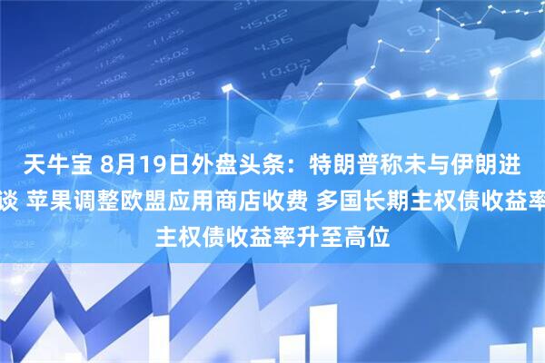 天牛宝 8月19日外盘头条：特朗普称未与伊朗进行任何会谈 苹果调整欧盟应用商店收费 多国长期主权债收益率升至高位
