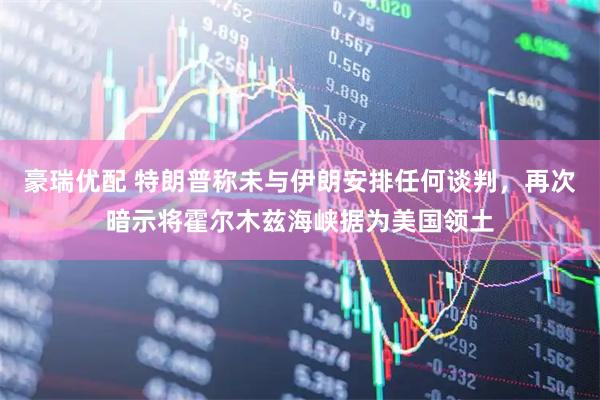 豪瑞优配 特朗普称未与伊朗安排任何谈判，再次暗示将霍尔木兹海峡据为美国领土